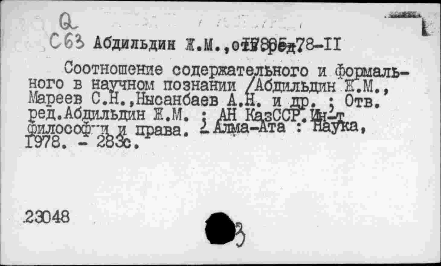 ﻿Ои :	/ и <	'^|
С6*> Абдильдин Ж.М.,оЮ805д78-11
Соотношение содержательного и формального в научном познании /Абдильдин К.М., Мареев С.Н.»Нноанбаев А.Н. и др. : Отв. ред. Абдильдин Ж.М. : АН КазССР.Ш4х.» ^илософ"-^^ права. 4Алма-Ата : паука,
.23048
